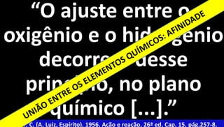 5 
“O ajuste entre o 
oxigênio e o hidrogênio 
decorrerá desse 
princípio, no plano 
químico [...].” 
Xavier, F. C. (A. Luiz, Espírito). 1956. Ação e reação. 26ª ed. Cap. 15. pág.257-8. 
 