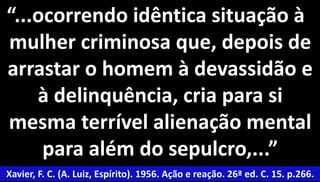 “...ocorrendo idêntica situação à 
mulher criminosa que, depois de 
arrastar o homem à devassidão e 
50 
à delinquência, cria para si 
mesma terrível alienação mental 
para além do sepulcro,...” 
Xavier, F. C. (A. Luiz, Espírito). 1956. Ação e reação. 26ª ed. C. 15. p.266. 
 