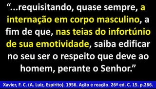 “...requisitando, quase sempre, a 
internação em corpo masculino, a 
fim de que, nas teias do infortúnio 
de sua emotividade, saiba edificar 
no seu ser o respeito que deve ao 
51 
homem, perante o Senhor.” 
Xavier, F. C. (A. Luiz, Espírito). 1956. Ação e reação. 26ª ed. C. 15. p.266. 
 