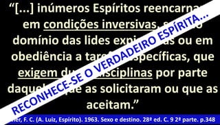 “[...] inúmeros Espíritos reencarnam 
em condições inversivas, seja no 
domínio das lides expiatórias ou em 
obediência a tarefas específicas, que 
exigem duras disciplinas por parte 
daqueles que as solicitaram ou que as 
aceitam.” 
Xavier, F. C. (A. Luiz, Espírito). 1963. Sexo e destino. 28ª ed. C. 9 2ª parte. p.348 
 