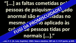 “[...] as faltas cometidas pelas 
pessoas de psiquismo julgado 
anormal são examinadas no 
mesmo critério aplicado às 
culpas de pessoas tidas por 
normais [...].” 
Xavier, F. C. (A. Luiz, Espírito). 1963. Sexo e destino. 28ª ed. C. 9 2ª parte. p.349. 
 