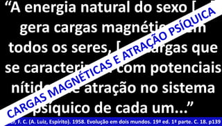 “A energia natural do sexo [...] 
gera cargas magnéticas em 
todos os seres, [...] cargas que 
se caracterizam com potenciais 
nítidos de atração no sistema 
psíquico de cada um...” 
Xavier, F. C. (A. Luiz, Espírito). 1958. Evolução em dois mundos. 19ª ed. 1ª parte. C. 18. p139 
 