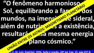 “O fenômeno harmonioso do 
Sol, equilibrando a família dos 
mundos, na imensidade sideral, 
além de nutrir-lhes a existência, 
resultará dessa mesma energia 
6 
no plano cósmico.” 
Xavier, F. C. (A. Luiz, Espírito). 1956. Ação e reação. 26ª ed. Cap. 15. pág.257-8. 
 