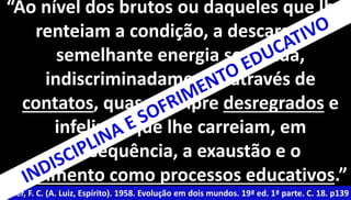 “Ao nível dos brutos ou daqueles que lhe 
renteiam a condição, a descarga de 
semelhante energia se efetua, 
indiscriminadamente, através de 
contatos, quase sempre desregrados e 
infelizes, que lhe carreiam, em 
consequência, a exaustão e o 
sofrimento como processos educativos.” 
Xavier, F. C. (A. Luiz, Espírito). 1958. Evolução em dois mundos. 19ª ed. 1ª parte. C. 18. p139 
 