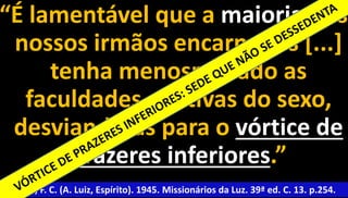 “É lamentável que a maioria dos 
nossos irmãos encarnados [...] 
tenha menosprezado as 
faculdades criativas do sexo, 
desviando-as para o vórtice de 
prazeres inferiores.” 
Xavier, F. C. (A. Luiz, Espírito). 1945. Missionários da Luz. 39ª ed. C. 13. p.25614. 
 