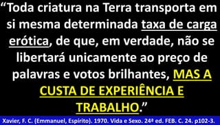 “Toda criatura na Terra transporta em 
si mesma determinada taxa de carga 
erótica, de que, em verdade, não se 
libertará unicamente ao preço de 
palavras e votos brilhantes, MAS A 
CUSTA DE EXPERIÊNCIA E 
TRABALHO.” 
Xavier, F. C. (Emmanuel, Espírito). 1970. Vida e Sexo. 24ª ed. FEB. C. 24. p102-3. 
 