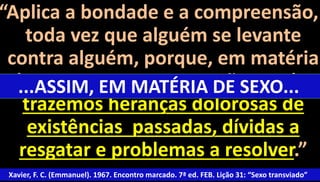 “Aplica a bondade e a compreensão, 
toda vez que alguém se levante 
contra alguém, porque, em matéria 
de ...ASSIM, sexo, com EM raras MATÉRIA exceções, DE SEXO... 
todos 
trazemos heranças dolorosas de 
existências passadas, dívidas a 
resgatar e problemas a resolver.” 
Xavier, F. C. (Emmanuel). 1967. Encontro marcado. 7ª ed. FEB. Lição 31: “Sexo transviado” 
69 
 