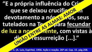 “E a própria influência do Cristo, 
que se deixou crucificar em 
devotamento a nós outros, seus 
tutelados na Terra, para fecundar 
de luz a nossa mente, com vistas à 
7 
divina ressurreição [...].” 
Xavier, F. C. (A. Luiz, Espírito). 1956. Ação e reação. 26ª ed. Cap. 15. pág.258. 
 