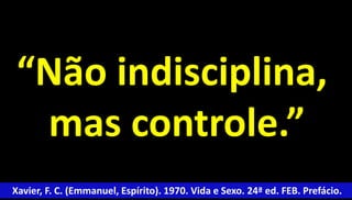 “Não indisciplina, 
mas controle.” 
Xavier, F. C. (Emmanuel, Espírito). 1970. Vida e Sexo. 24ª ed. FEB. Prefácio. 
 