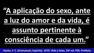 “A aplicação do sexo, ante 
a luz do amor e da vida, é 
assunto pertinente à 
consciência de cada um.” 
Xavier, F. C. (Emmanuel, Espírito). 1970. Vida e Sexo. 24ª ed. FEB. Prefácio. 
 