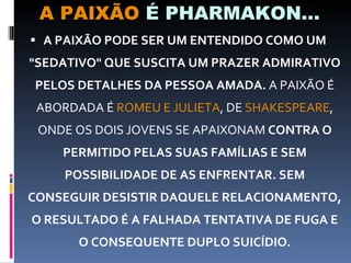A PAIXÃO  É PHARMAKON... A PAIXÃO PODE SER UM ENTENDIDO COMO UM "SEDATIVO" QUE SUSCITA UM PRAZER ADMIRATIVO PELOS DETALHES DA PESSOA AMADA.  A PAIXÃO É ABORDADA É  ROMEU E JULIETA , DE  SHAKESPEARE , ONDE OS DOIS JOVENS SE APAIXONAM  CONTRA O PERMITIDO PELAS SUAS FAMÍLIAS E SEM POSSIBILIDADE DE AS ENFRENTAR. SEM CONSEGUIR DESISTIR DAQUELE RELACIONAMENTO, O RESULTADO É A FALHADA TENTATIVA DE FUGA E O CONSEQUENTE DUPLO SUICÍDIO. 