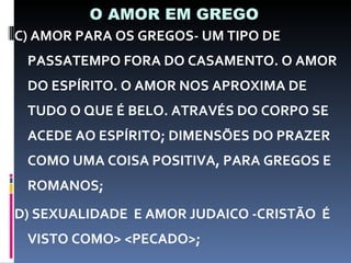 O AMOR EM GREGO C) AMOR PARA OS GREGOS- UM TIPO DE PASSATEMPO FORA DO CASAMENTO. O AMOR DO ESPÍRITO. O AMOR NOS APROXIMA DE TUDO O QUE É BELO. ATRAVÉS DO CORPO SE ACEDE AO ESPÍRITO; DIMENSÕES DO PRAZER COMO UMA COISA POSITIVA, PARA GREGOS E ROMANOS; D) SEXUALIDADE  E AMOR JUDAICO -CRISTÃO  É VISTO COMO> <PECADO>; 