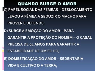 QUANDO SURGE O AMOR C) PAPEL SOCIAL DAS FÊMEAS – DESLOCAMENTO LEVOU A FÊMEA A SEDUZIR O MACHO PARA PROVER E DEFENDE; D) SURGE A EMOÇÃO DO AMOR – PARA GARANTIR A PROTEÇÃO DO HOMEM – O CASAL PRECISA DE 04 ANOS PARA GARANTIR A ESTABILIDADE DE UM FILHO; E) DOMESTICAÇÃO DO AMOR – SEDENTÁRIA VIDA E CULTIVO D A TERRA; 