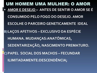 UM HOMEM UMA MULHER: O AMOR AMOR E DESEJO  –  ANTES DE SENTIR O AMOR SE É CONSUMIDO PELO FOGO DO DESEJO. AMOR ESCOLHE O PARCEIRO GENETICAMENTE  IDEAL LAÇOS AFETIVOS – EXCLUSIVO DA ESPÉCIE HUMANA. MUDANÇAS:ANATÔMICAS, SEDENTARIZAÇÃO, NASCIMENTO PREMATURO. PAPEL  SOCIAL DOS MACHOS – FECUNDAR ILIMITADAMENTE:DESCENDÊNCIA; 