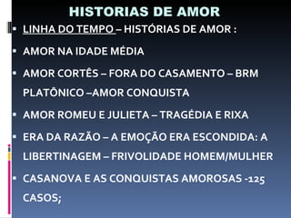 HISTORIAS DE AMOR LINHA DO TEMPO  – HISTÓRIAS DE AMOR : AMOR NA IDADE MÉDIA  AMOR CORTÊS – FORA DO CASAMENTO – BRM PLATÔNICO –AMOR CONQUISTA AMOR ROMEU E JULIETA – TRAGÉDIA E RIXA ERA DA RAZÃO – A EMOÇÃO ERA ESCONDIDA: A LIBERTINAGEM – FRIVOLIDADE HOMEM/MULHER CASANOVA E AS CONQUISTAS AMOROSAS -125 CASOS; 