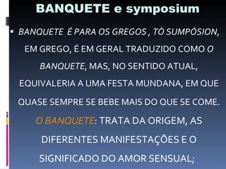 BANQUETE e symposium BANQUETE  É PARA OS GREGOS , TÒ SUMPÓSION , EM GREGO, É EM GERAL TRADUZIDO COMO  O BANQUETE , MAS, NO SENTIDO ATUAL, EQUIVALERIA A UMA FESTA MUNDANA, EM QUE QUASE SEMPRE SE BEBE MAIS DO QUE SE COME.   O BANQUETE : TRATA DA ORIGEM, AS DIFERENTES MANIFESTAÇÕES E O SIGNIFICADO DO AMOR SENSUAL;  