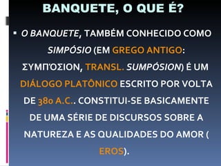 BANQUETE, O QUE É? O BANQUETE , TAMBÉM CONHECIDO COMO  SIMPÓSIO  (EM  GREGO ANTIGO : ΣΥΜΠΌΣΙΟΝ,  TRANSL.   SUMPÓSION ) É UM  DIÁLOGO PLATÔNICO  ESCRITO POR VOLTA DE  380 A.C. . CONSTITUI-SE BASICAMENTE DE UMA SÉRIE DE DISCURSOS SOBRE A NATUREZA E AS QUALIDADES DO AMOR ( EROS ).  