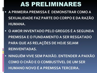 AS PRELIMINARES A PRIMEIRA PREMISSA É  DEMONSTRAR COMO A SEXUALIDADE FAZ PARTE DO CORPO E DA RAZÃO HUMANA. O AMOR INVENTADO PELO GREGOS É A SEGUNDA PREMISSA E O FUNDAMENTO A SER RESGATADO PARA QUE AS RELAÇÕES DE HOJE SEJAM REINVENTADAS. NINGUÉM VIVE SEM PAIXÃO. ENTENDER A PAIXÃO COMO O CHÃO E O COMBUSTÍVEL DE UM SER HUMANO NOVO É A PREMISSA TERCEIRA. 