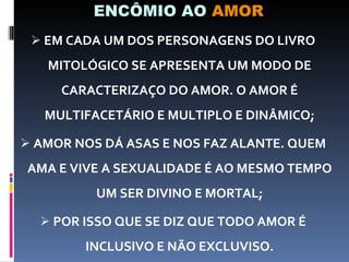 ENCÔMIO AO  AMOR EM CADA UM DOS PERSONAGENS DO LIVRO MITOLÓGICO SE APRESENTA UM MODO DE CARACTERIZAÇO DO AMOR. O AMOR É MULTIFACETÁRIO E MULTIPLO E DINÂMICO; AMOR NOS DÁ ASAS E NOS FAZ ALANTE. QUEM AMA E VIVE A SEXUALIDADE É AO MESMO TEMPO UM SER DIVINO E MORTAL; POR ISSO QUE SE DIZ QUE TODO AMOR É INCLUSIVO E NÃO EXCLUVISO. 