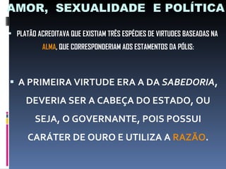 AMOR,  SEXUALIDADE  E POLÍTICA PLATÃO ACREDITAVA QUE EXISTIAM TRÊS ESPÉCIES DE VIRTUDES BASEADAS NA  ALMA , QUE CORRESPONDERIAM AOS ESTAMENTOS DA PÓLIS: A PRIMEIRA VIRTUDE ERA A DA  SABEDORIA , DEVERIA SER A CABEÇA DO ESTADO, OU SEJA, O GOVERNANTE, POIS POSSUI CARÁTER DE OURO E UTILIZA A  RAZÃO . 
