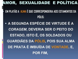 AMOR,  SEXUALIDADE  E POLÍTICA EM PLATÃO A  ALMA  É QUE CORRESPONDERIA AOS ESTAMENTOS DA PÓLIS: A SEGUNDA ESPÉCIE DE VIRTUDE É A  CORAGEM , DEVERIA SER O PEITO DO ESTADO, ISTO É, OS SOLDADOS OU GUARDIÃES DA  PÓLIS , POIS SUA ALMA DE PRATA É IMBUÍDA DE  VONTADE . E, POR FIM,  