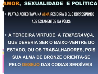 AMOR ,  SEXUALIDADE  E POLÍTICA PLATÃO ACREDITAVA NA  ALMA  RESIDIRIA O QUE CORRESPONDE AOS ESTAMENTOS DA PÓLIS: A TERCEIRA VIRTUDE, A  TEMPERANÇA , QUE DEVERIA SER O BAIXO-VENTRE DO ESTADO, OU OS TRABALHADORES, POIS SUA ALMA DE BRONZE ORIENTA-SE PELO  DESEJO  DAS COISAS SENSÍVEIS . 