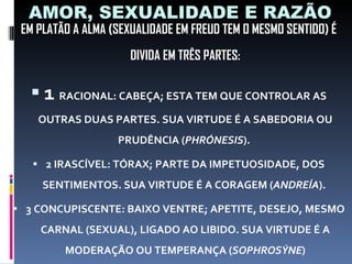 AMOR, SEXUALIDADE E RAZÃO EM PLATÃO A ALMA (SEXUALIDADE EM FREUD TEM O MESMO SENTIDO) É DIVIDA EM TRÊS PARTES: 1  RACIONAL: CABEÇA; ESTA TEM QUE CONTROLAR AS OUTRAS DUAS PARTES. SUA VIRTUDE É A SABEDORIA OU PRUDÊNCIA ( PHRÓNESIS ).  2 IRASCÍVEL: TÓRAX; PARTE DA IMPETUOSIDADE, DOS SENTIMENTOS. SUA VIRTUDE É A CORAGEM ( ANDREÍA ).  3 CONCUPISCENTE: BAIXO VENTRE; APETITE, DESEJO, MESMO CARNAL (SEXUAL), LIGADO AO LIBIDO. SUA VIRTUDE É A MODERAÇÃO OU TEMPERANÇA ( SOPHROSÝNE ) 