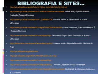 BIBLIOGRAFIA E SITES... http://pt.wikipedia.org/wiki/Paix%C3%A3o_(emo%C3%A7%C3%A3o)   http://www.youtube.com/watch?v=-JPXAdLtSsI&feature=related  ´Celine Dion, O poder do amor (tradução) Acesso 06/10-2010 http://www.youtube.com/watch?v=T_9M8WorECM  Todos os Verbos in Zélia duncan in Acesso 06/10-2010  http://www.youtube.com/watch?v=Nip0LbiShcQ&feature=fvsr  – Paula Fernandes, O MEU EU EM VOCÊ  - Acesso 06/10-2010  http://www.youtube.com/watch?v=u628pp0KP54   Passáros de Fogo – Paula Fernandes in Acesso 06/10-2010  http://letras.terra.com.br/paula-fernandes/1297677/   Letra da música de paula fernandes Pássaros de fogo http://pt.wikipedia.org/wiki/Amor   http://pt.wikipedia.org/wiki/O_P%C3%A1ssaro_de_Fogo   http://www.youtube.com/watch?v=u628pp0KP54   http://www.youtube.com/watch?v=xMErQ6zNYx4   - MONTE CASTELO – LEGIAO URBANA http://www.youtube.com/watch?v=9UnSfg5bi5E&feature=related   SINÔNIMO S– Chitaãozinho/Xororó e Zé ramalho 