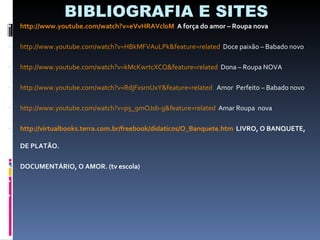 BIBLIOGRAFIA E SITES http://www.youtube.com/watch?v=eVvHRAVcl0M   A força do amor – Roupa nova http://www.youtube.com/watch?v=HBkMFVAuLPk&feature=related   Doce paixão – Babado novo http://www.youtube.com/watch?v=kMcKwrtcXCQ&feature=related   Dona – Roupa NOVA http://www.youtube.com/watch?v=RdjFxsrnUxY&feature=related   Amor  Perfeito – Babado novo http://www.youtube.com/watch?v=p5_9mOJsb-g&feature=related   Amar Roupa  nova http://virtualbooks.terra.com.br/freebook/didaticos/O_Banquete.htm   LIVRO, O BANQUETE, DE PLATÃO. DOCUMENTÁRIO, O AMOR. (tv escola) 