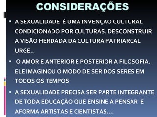 CONSIDERAÇÕES A SEXUALIDADE  É UMA INVENÇAO CULTURAL CONDICIONADO POR CULTURAS. DESCONSTRUIR A VISÃO HERDADA DA CULTURA PATRIARCAL URGE.. O AMOR É ANTERIOR E POSTERIOR Á FILOSOFIA. ELE IMAGINOU O MODO DE SER DOS SERES EM TODOS OS TEMPOS A SEXUALIDADE PRECISA SER PARTE INTEGRANTE DE TODA EDUCAÇÃO QUE ENSINE A PENSAR  E AFORMA ARTISTAS E CIENTISTAS.... 