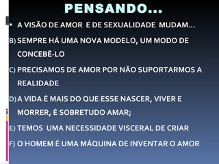 PENSANDO... A VISÃO DE AMOR  E DE SEXUALIDADE  MUDAM... SEMPRE HÁ UMA NOVA MODELO, UM MODO DE CONCEBÊ-LO PRECISAMOS DE AMOR POR NÃO SUPORTARMOS A REALIDADE A VIDA É MAIS DO QUE ESSE NASCER, VIVER E MORRER, É SOBRETUDO AMAR; TEMOS  UMA NECESSIDADE VISCERAL DE CRIAR O HOMEM É UMA MÁQUINA DE INVENTAR O AMOR 