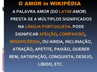 O AMOR in WIKIPÉDIA A PALAVRA AMOR (DO  LATIM   AMOR ) PRESTA-SE A MÚLTIPLOS SIGNIFICADOS NA  LÍNGUA PORTUGUESA . PODE SIGNIFICAR  AFEIÇÃO ,  COMPAIXÃO ,  MISERICÓRDIA , OU AINDA, INCLINAÇÃO, ATRAÇÃO, APETITE, PAIXÃO, QUERER BEM, SATISFAÇÃO, CONQUISTA, DESEJO, LIBIDO, ETC.  