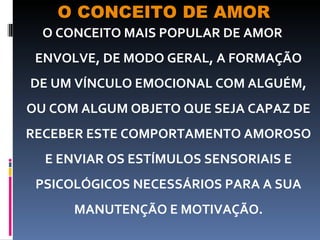O CONCEITO DE AMOR O CONCEITO MAIS POPULAR DE AMOR ENVOLVE, DE MODO GERAL, A FORMAÇÃO DE UM VÍNCULO EMOCIONAL COM ALGUÉM, OU COM ALGUM OBJETO QUE SEJA CAPAZ DE RECEBER ESTE COMPORTAMENTO AMOROSO E ENVIAR OS ESTÍMULOS SENSORIAIS E PSICOLÓGICOS NECESSÁRIOS PARA A SUA MANUTENÇÃO E MOTIVAÇÃO. 