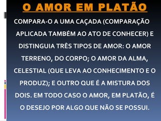 COMPARA-O A UMA CAÇADA (COMPARAÇÃO APLICADA TAMBÉM AO ATO DE CONHECER) E DISTINGUIA TRÊS TIPOS DE AMOR: O AMOR TERRENO, DO CORPO; O AMOR DA ALMA, CELESTIAL (QUE LEVA AO CONHECIMENTO E O PRODUZ); E OUTRO QUE É A MISTURA DOS DOIS. EM TODO CASO O AMOR, EM PLATÃO, É O DESEJO POR ALGO QUE NÃO SE POSSUI.   O AMOR EM PLATÃO 