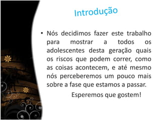 IntroduçãoNós decidimos fazer este trabalho para mostrar a todos os adolescentes desta geração quais os riscos que podem correr, como as coisas acontecem, e até mesmo nós perceberemos um pouco mais sobre a fase que estamos a passar.                   Esperemos que gostem! 