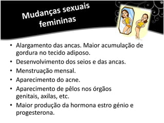 Não é só o corpo que muda mas até a maneira como se encara a vida, outras vezes andamos bem ou como podemos estar revoltadas com nós mesmos.Mudanças sexuais femininasAlargamento das ancas. Maior acumulação de gordura no tecido adiposo. Desenvolvimento dos seios e das ancas. Menstruação mensal. Aparecimento do acne. Aparecimento de pêlos nos órgãos genitais, axilas, etc. Maior produção da hormona estro génio e progesterona.