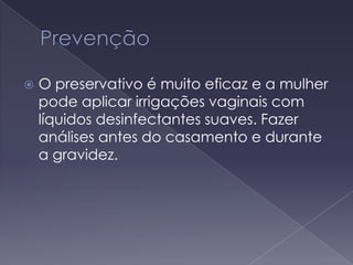 PrevençãoO preservativo é muito eficaz e a mulher pode aplicar irrigações vaginais com líquidos desinfectantes suaves. Fazer análises antes do casamento e durante a gravidez.