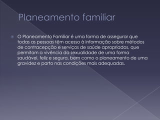 Planeamento familiarO Planeamento Familiar é uma forma de assegurar que todas as pessoas têm acesso à informação sobre métodos de contracepção e serviços de saúde apropriados, que permitam a vivência da sexualidade de uma forma saudável, feliz e segura, bem como o planeamento de uma gravidez e parto nas condições mais adequadas.  