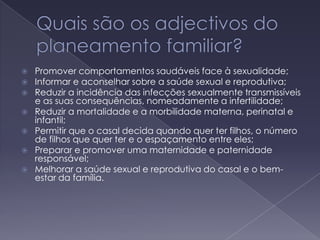 Quais são os adjectivos do planeamento familiar?Promover comportamentos saudáveis face à sexualidade; Informar e aconselhar sobre a saúde sexual e reprodutiva; Reduzir a incidência das infecções sexualmente transmissíveis e as suas consequências, nomeadamente a infertilidade; Reduzir a mortalidade e a morbilidade materna, perinatal e infantil; Permitir que o casal decida quando quer ter filhos, o número de filhos que quer ter e o espaçamento entre eles; Preparar e promover uma maternidade e paternidade responsável; Melhorar a saúde sexual e reprodutiva do casal e o bem-estar da família.