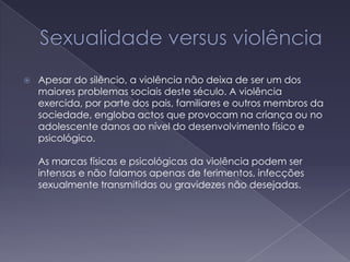 Sexualidade versus violênciaApesar do silêncio, a violência não deixa de ser um dos maiores problemas sociais deste século. A violência exercida, por parte dos pais, familiares e outros membros da sociedade, engloba actos que provocam na criança ou no adolescente danos ao nível do desenvolvimento físico e psicológico.   As marcas físicas e psicológicas da violência podem ser intensas e não falamos apenas de ferimentos, infecções sexualmente transmitidas ou gravidezes não desejadas. 