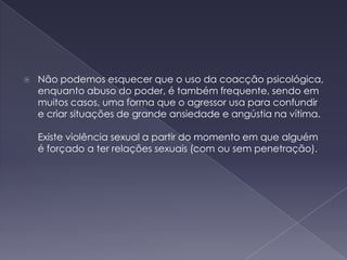 Não podemos esquecer que o uso da coacção psicológica, enquanto abuso do poder, é também frequente, sendo em muitos casos, uma forma que o agressor usa para confundir e criar situações de grande ansiedade e angústia na vítima.   Existe violência sexual a partir do momento em que alguém é forçado a ter relações sexuais (com ou sem penetração).  