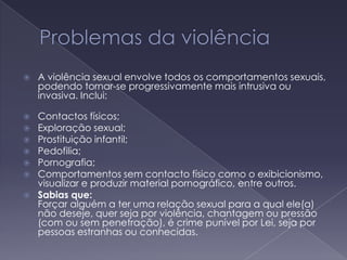 Problemas da violência A violência sexual envolve todos os comportamentos sexuais, podendo tornar-se progressivamente mais intrusiva ou invasiva. Inclui: Contactos físicos; Exploração sexual; Prostituição infantil; Pedofilia; Pornografia; Comportamentos sem contacto físico como o exibicionismo, visualizar e produzir material pornográfico, entre outros.  Sabias que:Forçar alguém a ter uma relação sexual para a qual ele(a) não deseje, quer seja por violência, chantagem ou pressão (com ou sem penetração), é crime punível por Lei, seja por pessoas estranhas ou conhecidas.