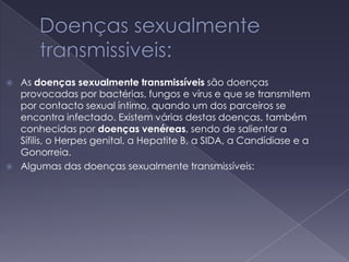 Doenças sexualmente transmissiveis:As doenças sexualmente transmissíveis são doenças provocadas por bactérias, fungos e vírus e que se transmitem por contacto sexual íntimo, quando um dos parceiros se encontra infectado. Existem várias destas doenças, também conhecidas por doençasvenéreas, sendo de salientar a Sífilis, o Herpes genital, a Hepatite B, a SIDA, a Candídiase e a Gonorreia.Algumas das doenças sexualmente transmissíveis: