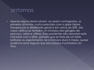 sintomasApenas alguns desenvolvem, ao serem contagiados, os primeiros sintomas, muito parecidos com a gripe (febre, transpiração e debilidade geral) e em cerca de 30%  dos casos verifica-se também um inchaço dos gânglios de pescoço, axilas e virilhas. Estes pacientes não associam este mal-estar com a SIDA, pensam que se trata de um forte resfriado ou esgotamento. Se o inchaço dura 3 meses, quase podemos estar seguros que essa pessoa é portadora do vírus.