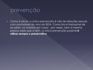 prevençãoComo é obvio, a única prevenção é não ter relações sexuais com portadores do vírus da SIDA. Como isto é impossível de se saber, na maioria dos casos - por vezes, nem a mesma pessoa sabe que a tem - a única prevenção possível é utilizar sempre o preservativo.