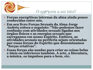 O que vem a ser isto?
 Forças energéticas internas da alma ainda pouco
  conhecidas entre nós.
 Em seu livro Forças Sexuais da Alma Jorge
  Andréa coloca o seguinte: "Não podemos fazer
  confusão com atividades sexuais ligadas aos
  órgãos físicos e as energias sexuais que
  carregamos em nosso Espírito. Embora, as
  atividades sexuais na periferia sejam orientadas
  por essas forças do Espírito que denominamos
  "forças criativas".
 Essas forças são usadas para criar as coisas belas
  e úteis ou inferiores também. A arte, a literatura,
  a música, os impulsos para o bem, etc.
 