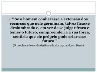 “ Se o homem conhecesse a extensão dos
recursos que nele germinam, talvez ficasse
 deslumbrado e, em vez de se julgar fraco e
temer o futuro, compreenderia a sua força,
  sentiria que ele próprio pode criar esse
                  futuro.”
  (O problema do ser do destino e da dor cap. 20 Leon Denis)
 
