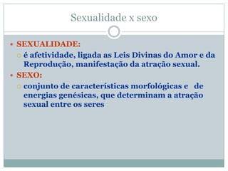 Sexualidade x sexo

 SEXUALIDADE:
   é afetividade, ligada as Leis Divinas do Amor e da
    Reprodução, manifestação da atração sexual.
 SEXO:
   conjunto de características morfológicas e de
    energias genésicas, que determinam a atração
    sexual entre os seres
 