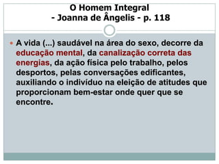 O Homem Integral
           - Joanna de Ângelis - p. 118

 A vida (...) saudável na área do sexo, decorre da
 educação mental, da canalização correta das
 energias, da ação física pelo trabalho, pelos
 desportos, pelas conversações edificantes,
 auxiliando o indivíduo na eleição de atitudes que
 proporcionam bem-estar onde quer que se
 encontre.
 