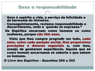 Sexo e responsabilidade

 Sexo é espírito e vida, a serviço da felicidade e
  da harmonia do Universo.
 Conseguintemente, reclama responsabilidade e
  discernimento, onde e quando se expresse.”
 Os Espíritos encarnam como homens ou como
  mulheres, porque não têm sexo.
   Visto que lhes cumpre progredir em tudo, cada
  sexo, como cada posição social, lhes proporciona
  provações e deveres especiais e, com isso,
  ensejo de ganharem experiência. Aquele que só
  como homem encarnasse só saberia o que sabem
  os homens.
O Livro dos Espíritos – Questões 200 a 202
 